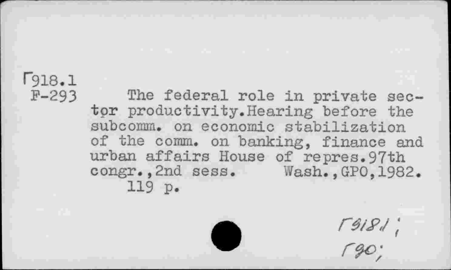 ﻿F918.1
F-293 The federal role in private sector productivity. Hearing "before the subcomm, on economic stabilization of the comm, on banking, finance and urban affairs House of repres.97th congr.,2nd sess. Wash.,GPO,1982.
119 p.
rwj;